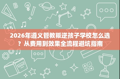 2026年遵义管教叛逆孩子学校怎么选?从费用到效果全流程避坑指南 2026年遵义管教叛逆孩子学校怎么选?从费用到效果全流程避坑指南