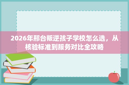 2026年邢台叛逆孩子学校怎么选,从核验标准到服务对比全攻略 2026年邢台叛逆孩子学校怎么选,从核验标准到服务对比全攻略