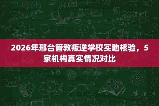 2026年邢台管教叛逆学校实地核验,5家机构真实情况对比 2026年邢台管教叛逆学校实地核验,5家机构真实情况对比