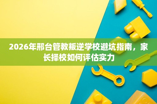 2026年邢台管教叛逆学校避坑指南,家长择校如何评估实力 2026年邢台管教叛逆学校避坑指南,家长择校如何评估实力