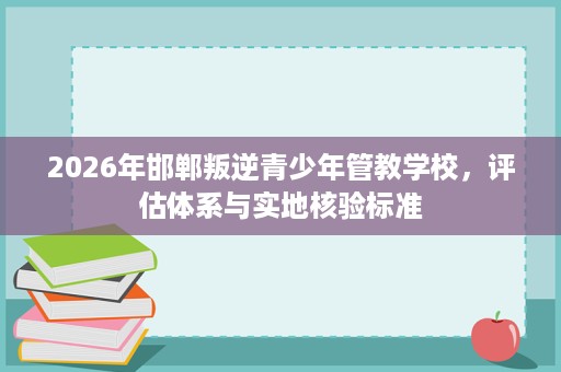 2026年邯郸叛逆青少年管教学校,评估体系与实地核验标准 2026年邯郸叛逆青少年管教学校,评估体系与实地核验标准