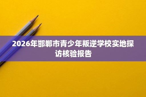 2026年邯郸市青少年叛逆学校实地探访核验报告 2026年邯郸市青少年叛逆学校实地探访核验报告