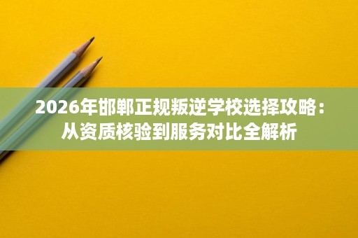 2026年邯郸正规叛逆学校选择攻略:从资质核验到服务对比全解析 2026年邯郸正规叛逆学校选择攻略:从资质核验到服务对比全解析