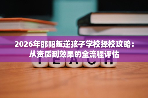 2026年邵阳叛逆孩子学校择校攻略:从资质到效果的全流程评估 2026年邵阳叛逆孩子学校择校攻略:从资质到效果的全流程评估