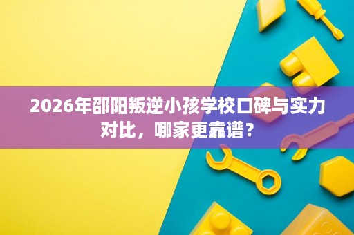 2026年邵阳叛逆小孩学校口碑与实力对比,哪家更靠谱? 2026年邵阳叛逆小孩学校口碑与实力对比,哪家更靠谱?