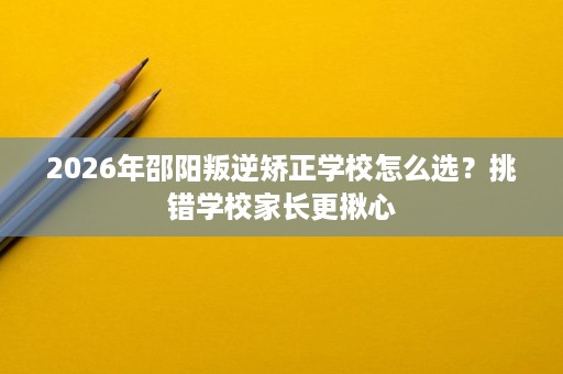 2026年邵阳叛逆矫正学校怎么选?挑错学校家长更揪心 2026年邵阳叛逆矫正学校怎么选?挑错学校家长更揪心