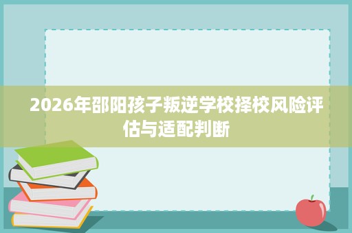 2026年邵阳孩子叛逆学校择校风险评估与适配判断