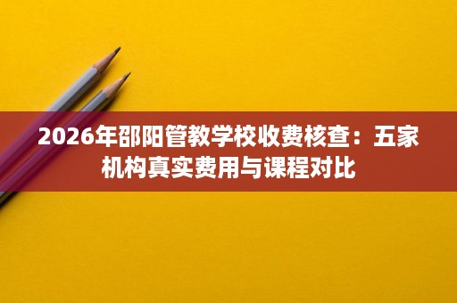 2026年邵阳管教学校收费核查:五家机构真实费用与课程对比 2026年邵阳管教学校收费核查:五家机构真实费用与课程对比