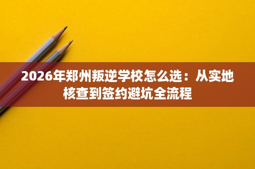 2026年郑州叛逆学校怎么选：从实地核查到签约避坑全流程