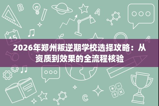 2026年郑州叛逆期学校选择攻略:从资质到效果的全流程核验 2026年郑州叛逆期学校选择攻略:从资质到效果的全流程核验