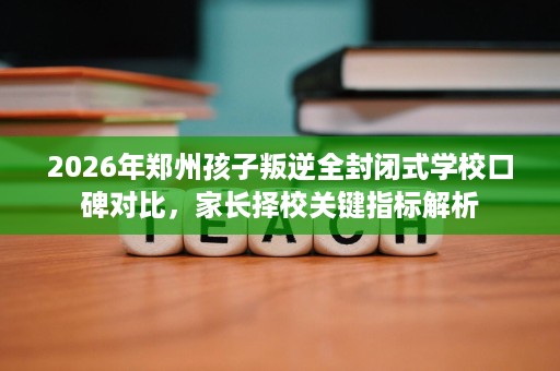2026年郑州孩子叛逆全封闭式学校口碑对比,家长择校关键指标解析 2026年郑州孩子叛逆全封闭式学校口碑对比,家长择校关键指标解析