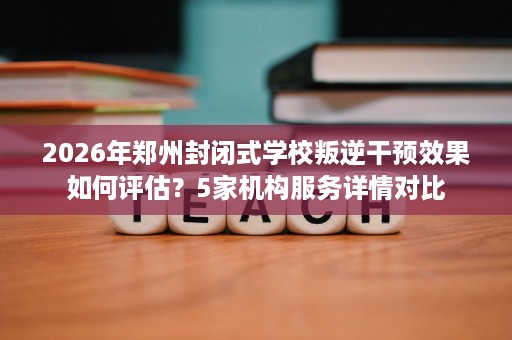 2026年郑州封闭式学校叛逆干预效果如何评估?5家机构服务详情对比 2026年郑州封闭式学校叛逆干预效果如何评估?5家机构服务详情对比