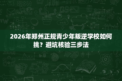 2026年郑州正规青少年叛逆学校如何挑？避坑核验三步法