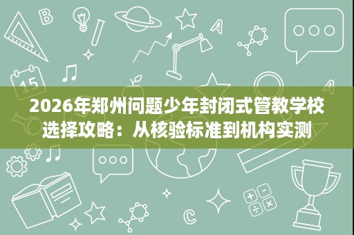 2026年郑州问题少年封闭式管教学校选择攻略：从核验标准到机构实测