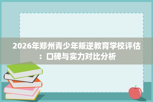 2026年郑州青少年叛逆教育学校评估:口碑与实力对比分析 2026年郑州青少年叛逆教育学校评估:口碑与实力对比分析