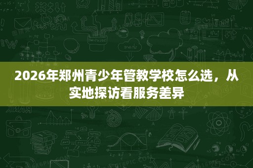 2026年郑州青少年管教学校怎么选，从实地探访看服务差异