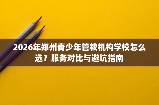 2026年郑州青少年管教机构学校怎么选?服务对比与避坑指南 2026年郑州青少年管教机构学校怎么选?服务对比与避坑指南