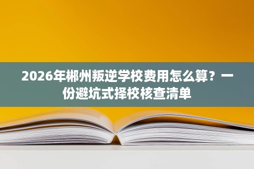 2026年郴州叛逆学校费用怎么算?一份避坑式择校核查清单 2026年郴州叛逆学校费用怎么算?一份避坑式择校核查清单