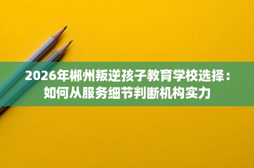 2026年郴州叛逆孩子教育学校选择:如何从服务细节判断机构实力 2026年郴州叛逆孩子教育学校选择:如何从服务细节判断机构实力