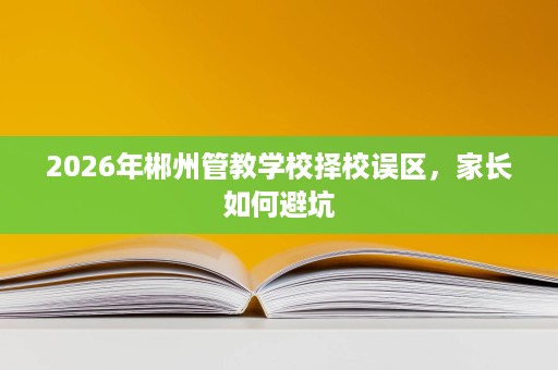 2026年郴州管教学校择校误区，家长如何避坑