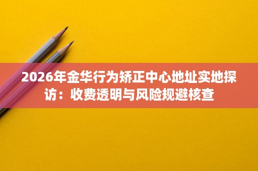 2026年金华行为矫正中心地址实地探访:收费透明与风险规避核查 2026年金华行为矫正中心地址实地探访:收费透明与风险规避核查