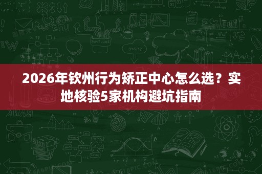 2026年钦州行为矫正中心怎么选?实地核验5家机构避坑指南 2026年钦州行为矫正中心怎么选?实地核验5家机构避坑指南