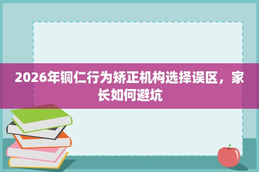 2026年铜仁行为矫正机构选择误区,家长如何避坑 2026年铜仁行为矫正机构选择误区,家长如何避坑