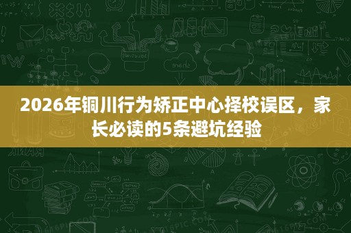 2026年铜川行为矫正中心择校误区,家长必读的5条避坑经验 2026年铜川行为矫正中心择校误区,家长必读的5条避坑经验