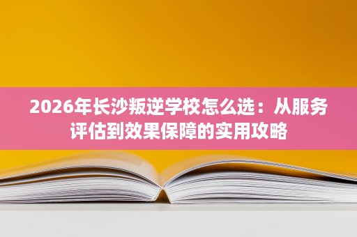 2026年长沙叛逆学校怎么选:从服务评估到效果保障的实用攻略 2026年长沙叛逆学校怎么选:从服务评估到效果保障的实用攻略