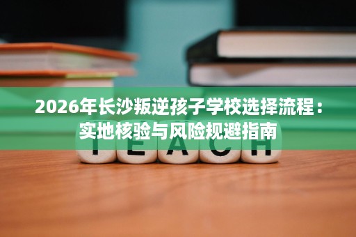 2026年长沙叛逆孩子学校选择流程：实地核验与风险规避指南