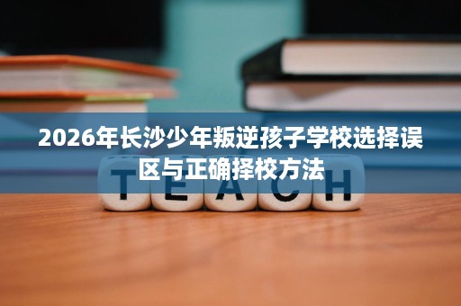 2026年长沙少年叛逆孩子学校选择误区与正确择校方法