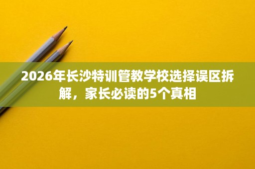 2026年长沙特训管教学校选择误区拆解,家长必读的5个真相 2026年长沙特训管教学校选择误区拆解,家长必读的5个真相