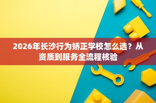 2026年长沙行为矫正学校怎么选？从资质到服务全流程核验