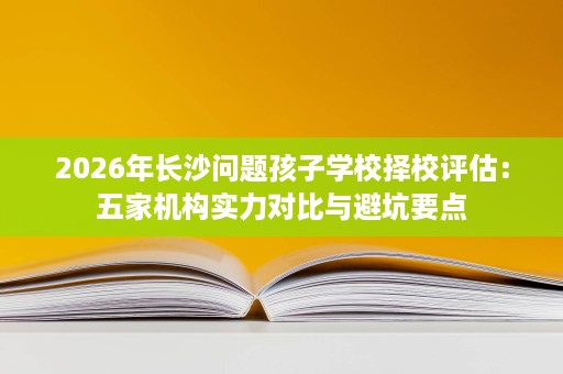 2026年长沙问题孩子学校择校评估:五家机构实力对比与避坑要点 2026年长沙问题孩子学校择校评估:五家机构实力对比与避坑要点