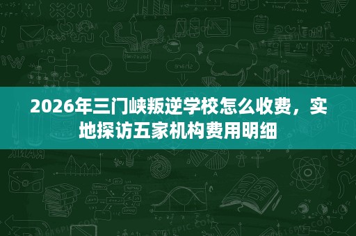 2026年三门峡叛逆学校怎么收费,实地探访五家机构费用明细 2026年三门峡叛逆学校怎么收费,实地探访五家机构费用明细