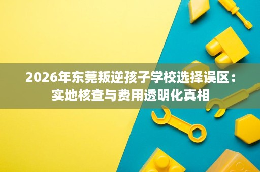 2026年东莞叛逆孩子学校选择误区:实地核查与费用透明化真相 2026年东莞叛逆孩子学校选择误区:实地核查与费用透明化真相