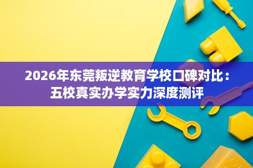 2026年东莞叛逆教育学校口碑对比:五校真实办学实力深度测评 2026年东莞叛逆教育学校口碑对比:五校真实办学实力深度测评