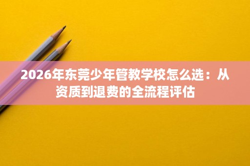 2026年东莞少年管教学校怎么选:从资质到退费的全流程评估 2026年东莞少年管教学校怎么选:从资质到退费的全流程评估