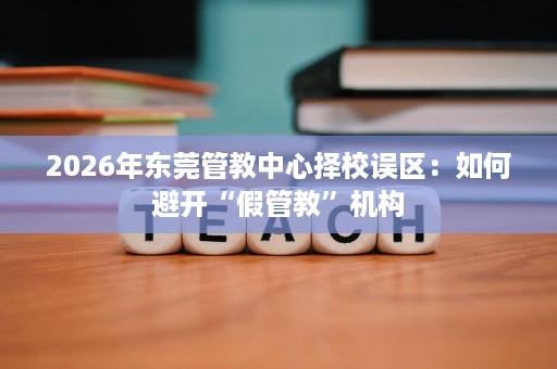 2026年东莞管教中心择校误区:如何避开“假管教”机构 2026年东莞管教中心择校误区:如何避开“假管教”机构