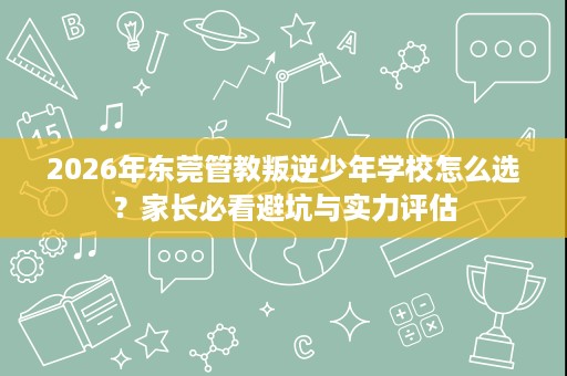 2026年东莞管教叛逆少年学校怎么选?家长必看避坑与实力评估 2026年东莞管教叛逆少年学校怎么选?家长必看避坑与实力评估