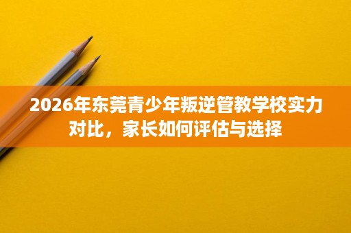 2026年东莞青少年叛逆管教学校实力对比，家长如何评估与选择