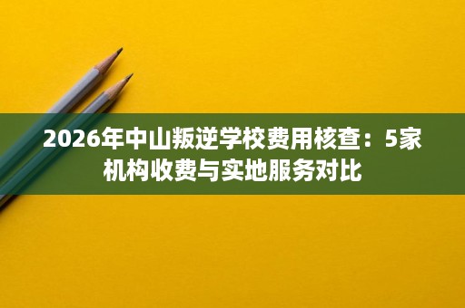 2026年中山叛逆学校费用核查:5家机构收费与实地服务对比 2026年中山叛逆学校费用核查:5家机构收费与实地服务对比