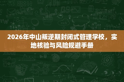 2026年中山叛逆期封闭式管理学校,实地核验与风险规避手册 2026年中山叛逆期封闭式管理学校,实地核验与风险规避手册