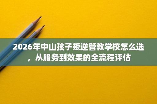2026年中山孩子叛逆管教学校怎么选，从服务到效果的全流程评估