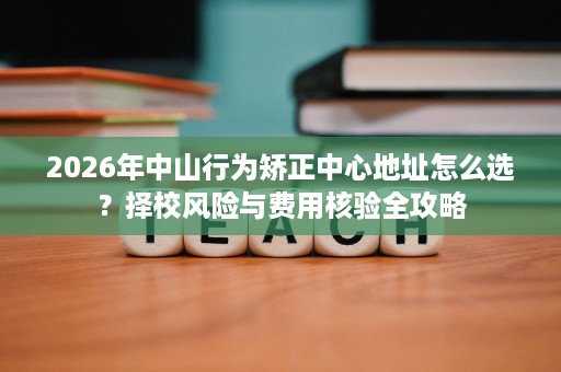 2026年中山行为矫正中心地址怎么选?择校风险与费用核验全攻略 2026年中山行为矫正中心地址怎么选?择校风险与费用核验全攻略