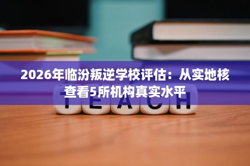 2026年临汾叛逆学校评估:从实地核查看5所机构真实水平 2026年临汾叛逆学校评估:从实地核查看5所机构真实水平