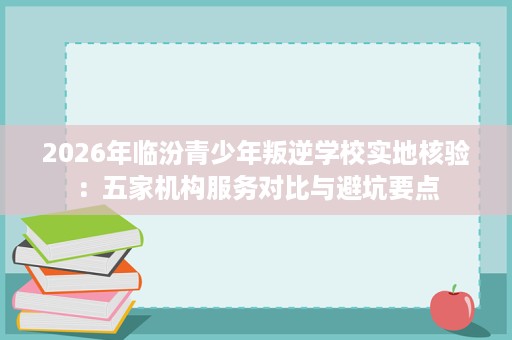 2026年临汾青少年叛逆学校实地核验:五家机构服务对比与避坑要点 2026年临汾青少年叛逆学校实地核验:五家机构服务对比与避坑要点