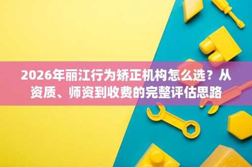 2026年丽江行为矫正机构怎么选?从资质、师资到收费的完整评估思路 2026年丽江行为矫正机构怎么选?从资质、师资到收费的完整评估思路