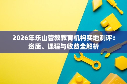 2026年乐山管教教育机构实地测评：资质、课程与收费全解析