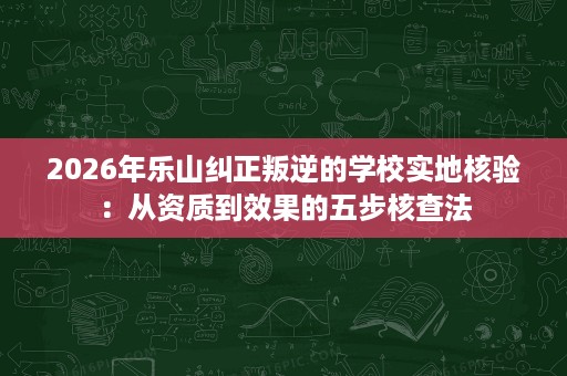 2026年乐山纠正叛逆的学校实地核验：从资质到效果的五步核查法